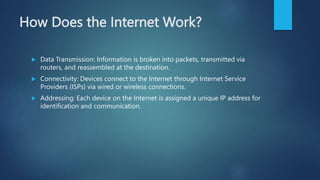 How Does the Internet Work?
 Data Transmission: Information is broken into packets, transmitted via
routers, and reassembled at the destination.
 Connectivity: Devices connect to the Internet through Internet Service
Providers (ISPs) via wired or wireless connections.
 Addressing: Each device on the Internet is assigned a unique IP address for
identification and communication.
 