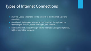 Types of Internet Connections
 Dial-Up: Uses a telephone line to connect to the Internet. Slow and
outdated.
 Broadband: High-speed internet access provided through various
technologies like DSL, cable, fiber-optic, and satellite.
 Mobile: Internet access through cellular networks using smartphones,
tablets, or mobile hotspots.
 