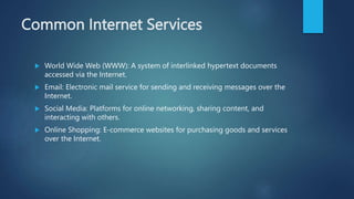 Common Internet Services
 World Wide Web (WWW): A system of interlinked hypertext documents
accessed via the Internet.
 Email: Electronic mail service for sending and receiving messages over the
Internet.
 Social Media: Platforms for online networking, sharing content, and
interacting with others.
 Online Shopping: E-commerce websites for purchasing goods and services
over the Internet.
 