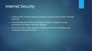 Internet Security
 Cybersecurity Threats: Malware, phishing, hacking, identity theft, and data
breaches.
 Security Measures: Antivirus software, firewalls, encryption, strong
passwords, and regular software updates.
 Privacy Concerns: Data collection, tracking, and online surveillance by
companies and governments.
 