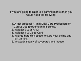 Answer: It Depends on three things: 1.  The Target Market that you want  to reach 2.  Your Business Model 3.  The kind of Internet Cafe that you  are going to establish 
