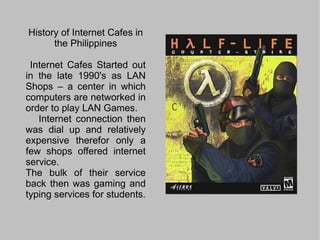 History of Internet Cafes in the Philippines Internet Cafes Started out in the late 1990's as LAN Shops – a center in which computers are networked in order to play LAN Games. 