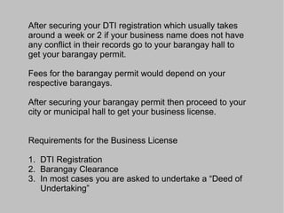 Requirements DTI Registration o Make sure that your business is on Metro Manila (i.e. Manila, Pasay City, Taguig, Pateros, Muntilupa City, Paranaque City, Las Pinas City, Pasig City, Quezon City, Marikina City, Mandaluyong City, San Juan, Caloocan City, Malabon, Navotas, Valenzuea City), otherwise, proceed to the DTI Provincial Office where your business is located. o Applicant must be a Filipino Citizen of majority age (18 years old and over). o Accomplish the application form in duplicate. Type or print completely and clearly, all information required in the form. o Only the owner of the business is authorized to sign all forms. A representative may sign for and in behalf of the owner provided a Special Power of Attorney authorizing the representative is submitted. o Submit the following together with the application form to the proper DTI Office where the business is located. ¸Photocopy of proof of citizenship such as: - Birth certificate, PRC ID, voter’s ID, passport for NATURAL BORN Filipinos whose names are suggestive of an alien nationality (e.g. Chua, Taylor, etc.). Present original copy for comparison. 