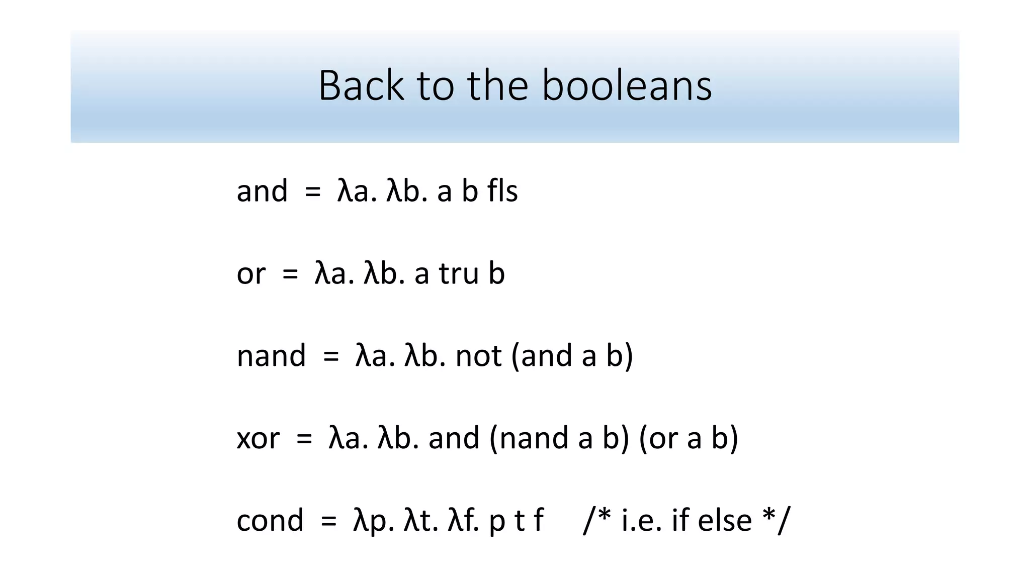 Back to the booleans
and = λa. λb. a b fls
or = λa. λb. a tru b
nand = λa. λb. not (and a b)
xor = λa. λb. and (nand a b) (or a b)
cond = λp. λt. λf. p t f /* i.e. if else */
 