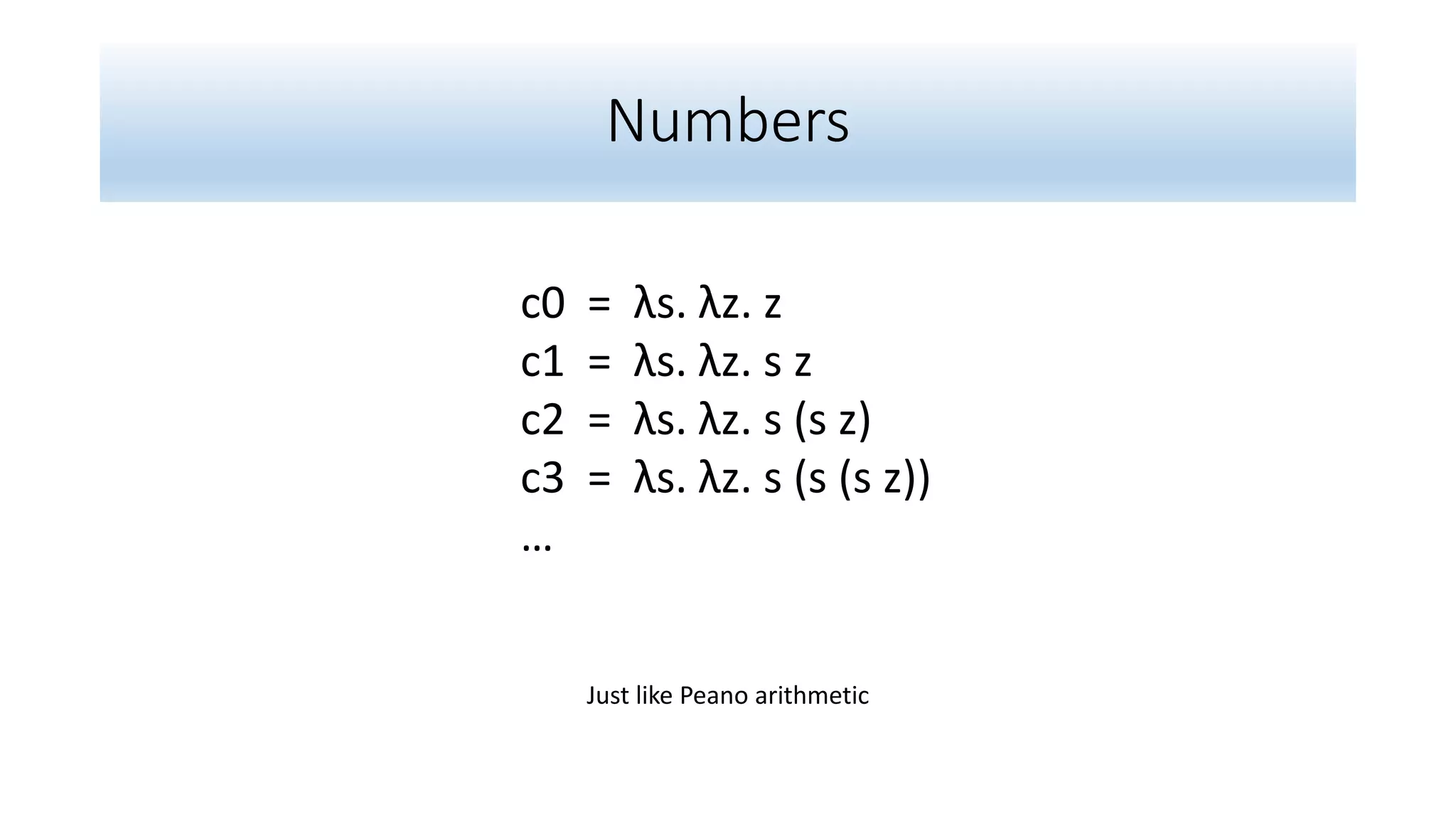 Numbers
c0 = λs. λz. z
c1 = λs. λz. s z
c2 = λs. λz. s (s z)
c3 = λs. λz. s (s (s z))
…
Just like Peano arithmetic
 