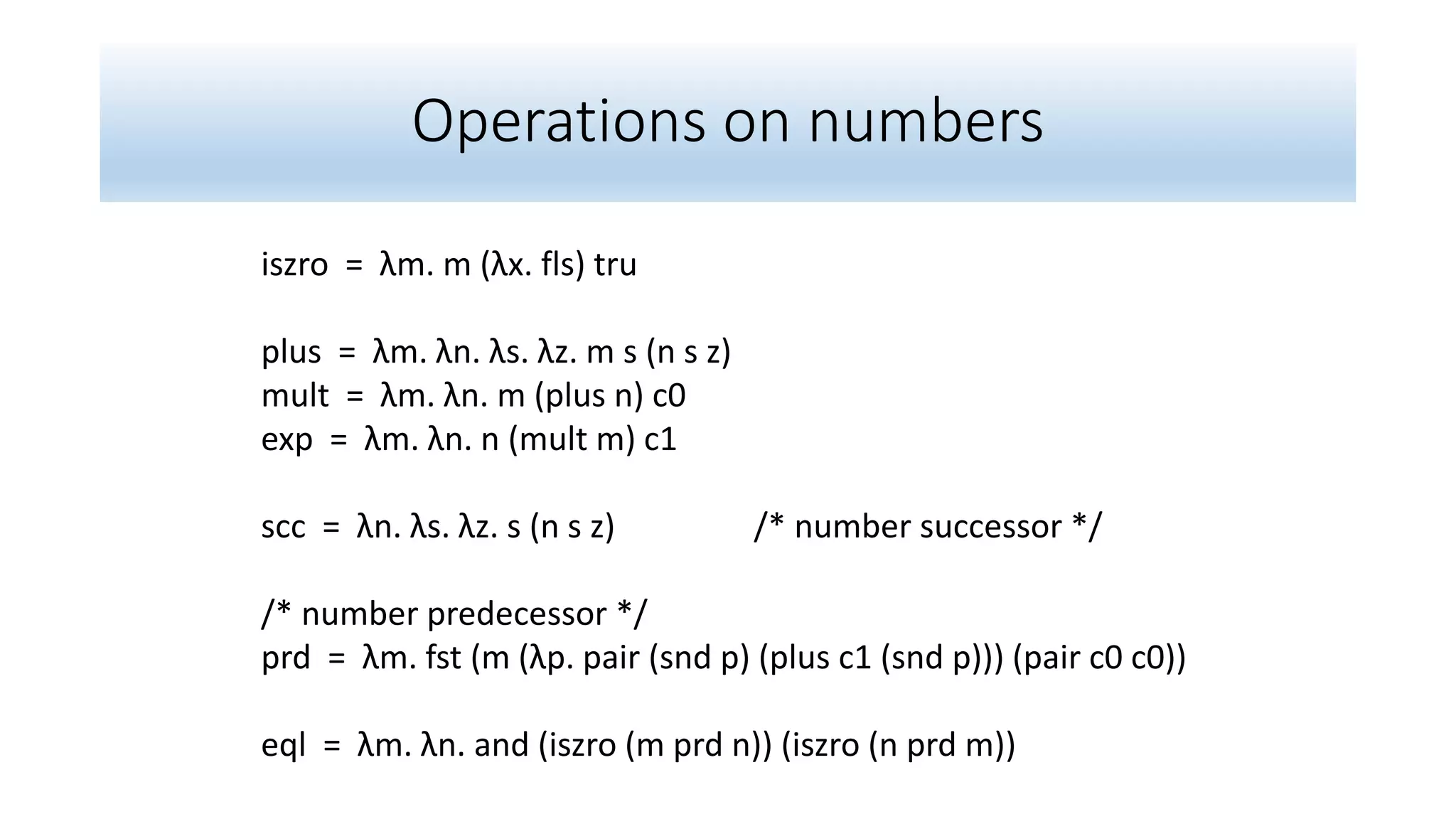 Operations on numbers
iszro = λm. m (λx. fls) tru
plus = λm. λn. λs. λz. m s (n s z)
mult = λm. λn. m (plus n) c0
exp = λm. λn. n (mult m) c1
scc = λn. λs. λz. s (n s z) /* number successor */
/* number predecessor */
prd = λm. fst (m (λp. pair (snd p) (plus c1 (snd p))) (pair c0 c0))
eql = λm. λn. and (iszro (m prd n)) (iszro (n prd m))
 