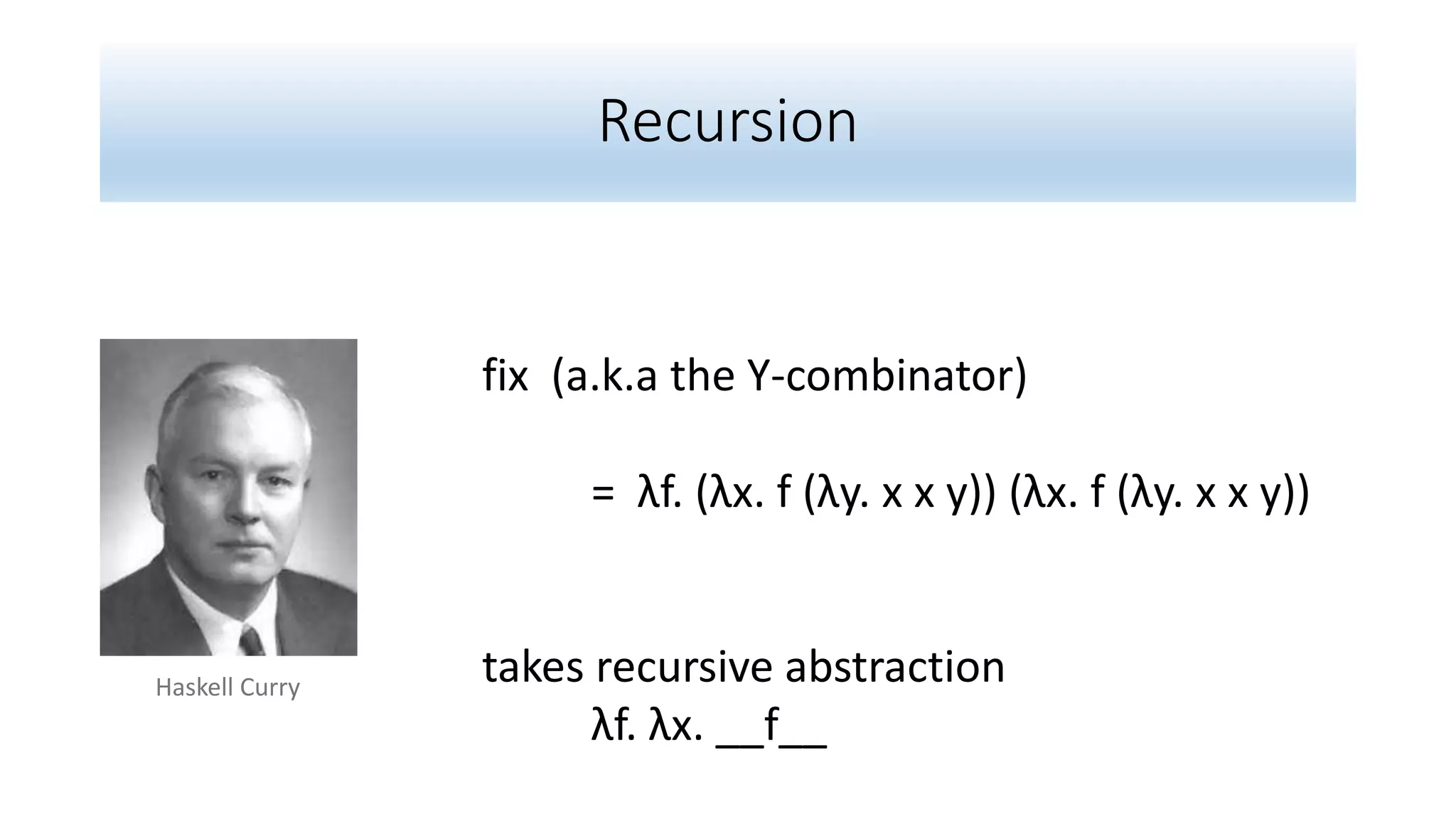 Recursion
fix (a.k.a the Y-combinator)
= λf. (λx. f (λy. x x y)) (λx. f (λy. x x y))
takes recursive abstraction
λf. λx. __f__
Haskell Curry
 