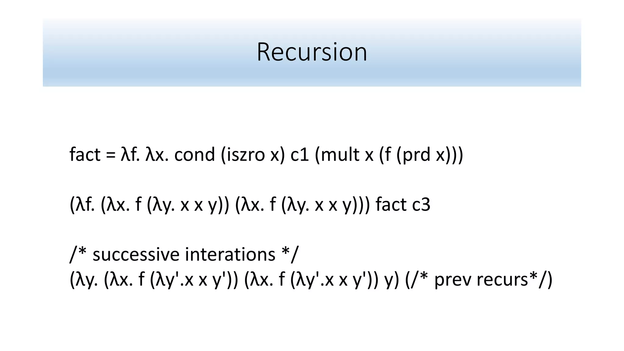 Recursion
fact = λf. λx. cond (iszro x) c1 (mult x (f (prd x)))
(λf. (λx. f (λy. x x y)) (λx. f (λy. x x y))) fact c3
/* successive interations */
(λy. (λx. f (λy'.x x y')) (λx. f (λy'.x x y')) y) (/* prev recurs*/)
 