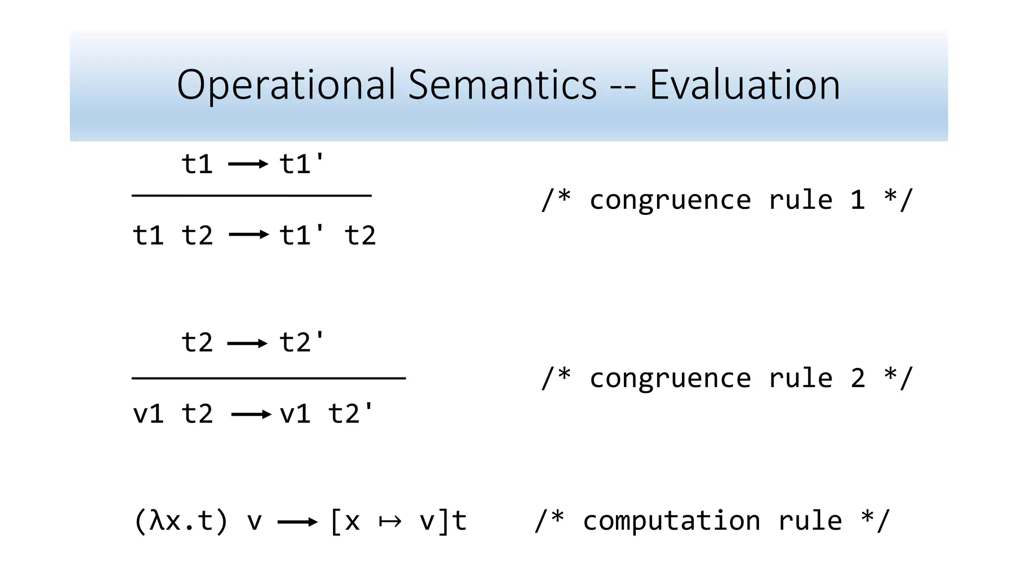 Operational Semantics -- Evaluation
t1 t1'
/* congruence rule 1 */
t1 t2 t1' t2
t2 t2'
/* congruence rule 2 */
v1 t2 v1 t2'
(λx.t) v [x ↦ v]t /* computation rule */
 