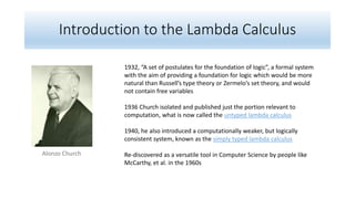 Introduction to the Lambda Calculus
Alonzo Church
1932, “A set of postulates for the foundation of logic”, a formal system
with the aim of providing a foundation for logic which would be more
natural than Russell’s type theory or Zermelo’s set theory, and would
not contain free variables
1936 Church isolated and published just the portion relevant to
computation, what is now called the untyped lambda calculus
1940, he also introduced a computationally weaker, but logically
consistent system, known as the simply typed lambda calculus
Re-discovered as a versatile tool in Computer Science by people like
McCarthy, et al. in the 1960s
 