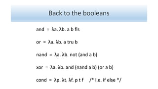Back to the booleans
and = λa. λb. a b fls
or = λa. λb. a tru b
nand = λa. λb. not (and a b)
xor = λa. λb. and (nand a b) (or a b)
cond = λp. λt. λf. p t f /* i.e. if else */
 