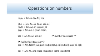 Operations on numbers
iszro = λm. m (λx. fls) tru
plus = λm. λn. λs. λz. m s (n s z)
mult = λm. λn. m (plus n) c0
exp = λm. λn. n (mult m) c1
scc = λn. λs. λz. s (n s z) /* number successor */
/* number predecessor */
prd = λm. fst (m (λp. pair (snd p) (plus c1 (snd p))) (pair c0 c0))
eql = λm. λn. and (iszro (m prd n)) (iszro (n prd m))
 