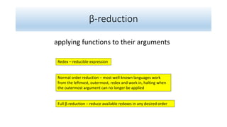 β-reduction
applying functions to their arguments
Normal order reduction – most well-known languages work
from the leftmost, outermost, redex and work in, halting when
the outermost argument can no longer be applied
Redex – reducible expression
Full β-reduction – reduce available redexes in any desired order
 