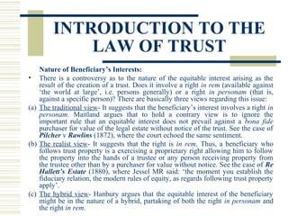 INTRODUCTION TO THE
LAW OF TRUST
Nature of Beneficiary’s Interests:
• There is a controversy as to the nature of the equitable interest arising as the
result of the creation of a trust. Does it involve a right in rem (available against
‘the world at large’, i.e. persons generally) or a right in personam (that is,
against a specific person)? There are basically three views regarding this issue:
(a) The traditional view- It suggests that the beneficiary’s interest involves a right in
personam. Maitland argues that to hold a contrary view is to ignore the
important rule that an equitable interest does not prevail against a bona fide
purchaser for value of the legal estate without notice of the trust. See the case of
Pilcher v Rawlins (1872), where the court echoed the same sentiment.
(b) The realist view- It suggests that the right is in rem. Thus, a beneficiary who
follows trust property is a exercising a proprietary right allowing him to follow
the property into the hands of a trustee or any person receiving property from
the trustee other than by a purchaser for value without notice. See the case of Re
Hallett’s Estate (1880), where Jessel MR said: ‘the moment you establish the
fiduciary relation, the modern rules of equity, as regards following trust property
apply’.
(c) The hybrid view- Hanbury argues that the equitable interest of the beneficiary
might be in the nature of a hybrid, partaking of both the right in personam and
the right in rem.

 
