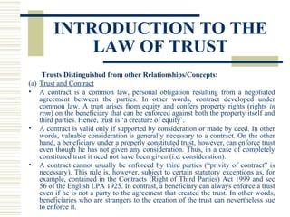 INTRODUCTION TO THE
LAW OF TRUST
Trusts Distinguished from other Relationships/Concepts:
(a) Trust and Contract
• A contract is a common law, personal obligation resulting from a negotiated
agreement between the parties. In other words, contract developed under
common law. A trust arises from equity and confers property rights (rights in
rem) on the beneficiary that can be enforced against both the property itself and
third parties. Hence, trust is ‘a creature of equity’.
• A contract is valid only if supported by consideration or made by deed. In other
words, valuable consideration is generally necessary to a contract. On the other
hand, a beneficiary under a properly constituted trust, however, can enforce trust
even though he has not given any consideration. Thus, in a case of completely
constituted trust it need not have been given (i.e. consideration).
• A contract cannot usually be enforced by third parties (“privity of contract” is
necessary). This rule is, however, subject to certain statutory exceptions as, for
example, contained in the Contracts (Right of Third Parties) Act 1999 and sec
56 of the English LPA 1925. In contrast, a beneficiary can always enforce a trust
even if he is not a party to the agreement that created the trust. In other words,
beneficiaries who are strangers to the creation of the trust can nevertheless sue
to enforce it.

 