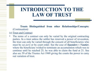 INTRODUCTION TO THE
LAW OF TRUST
Trusts Distinguished from other Relationships/Concepts:
(Continuation)
(a) Trust and Contract
• The terms of a contract can only be varied by the original contracting
parties. In a trust unless the settlor has reserved a power of revocation,
the trust can only be varied through the consent of all beneficiaries who
must be sui juris or by court order. See the case of Saunders v Vautier,
where the beneficiary wished to terminate an accumulation which was to
continue until he reached 25, he was able to claim the fund at 21. See
also sec 59 of the Trustee Act 1949 giving the courts the power to carry
out variation of trust.

 