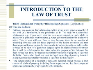 INTRODUCTION TO THE
LAW OF TRUST
Trusts Distinguished from other Relationships/Concepts: (Continuation)
(b) Trust and Bailment
• Bailment is a common law relationship which arises when goods owned by A
are, with A’s permission, in the possession of B. This may be a contractual
relationship (e.g. if you leave your car in a secure airport car park while on
holiday or a gratuitous relationship (e.g. when you store furniture in a relative’s
attic). This is very different from a trust because there is no transfer of
ownership involved and the duties expected of the bailee are much less than
those expected from a trustee. In other words, in bailment goods are delivered to
a bailee to be held for a particular purpose upon an express/implied condition
that it will be redelivered to the bailor when the purpose of the bailment has
been carried out. Thus, the legal and equitable ownership of property is vested in
the bailor. On the other hand, in a trust, the legal ownership of property is vested
in the trustee and equitable ownership is vested in the beneficiary.
•
The subject matter of a bailment is limited to personal chattel whereas a trust
covers all kinds of property including future expectancies. See the example of
after acquired property or covenant to settle property.

 