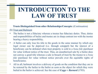 INTRODUCTION TO THE
LAW OF TRUST
Trusts Distinguished from other Relationships/Concepts: (Continuation)
(b) Trust and Bailment
• The bailee is not a fiduciary whereas a trustee has fiduciary duties. Thus, duties
and responsibilities of bailee and trustee are in sharp contrast too with the trustee
bearing a heavy responsibility.
• A bailor can only lose his title to the goods in the same manner by which any
legal owner can be deprived (i.e. through estoppel) but the interest of a
beneficiary can be defeated when trust property is sold to a bona fide purchaser
for value without notice of the trust. Thus, an unauthorised sale by a bailee does
not convey a good title whereas a sale in breach of trust by the trustee to a bona
fide purchaser for value without notice prevails over the equitable rights of
beneficiaries.
• All in all, bailment involves a delivery of goods on the condition that they are to
be restored by the bailee to the bailor as soon as the object for which they were
bailed to the bailor is achieved. See the case of Coggs v Barnard (1703).

 