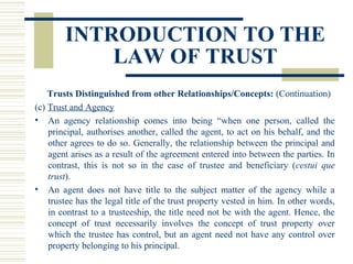 INTRODUCTION TO THE
LAW OF TRUST
Trusts Distinguished from other Relationships/Concepts: (Continuation)
(c) Trust and Agency
• An agency relationship comes into being “when one person, called the
principal, authorises another, called the agent, to act on his behalf, and the
other agrees to do so. Generally, the relationship between the principal and
agent arises as a result of the agreement entered into between the parties. In
contrast, this is not so in the case of trustee and beneficiary (cestui que
trust).
• An agent does not have title to the subject matter of the agency while a
trustee has the legal title of the trust property vested in him. In other words,
in contrast to a trusteeship, the title need not be with the agent. Hence, the
concept of trust necessarily involves the concept of trust property over
which the trustee has control, but an agent need not have any control over
property belonging to his principal.

 