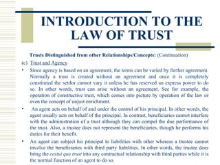 INTRODUCTION TO THE
LAW OF TRUST
Trusts Distinguished from other Relationships/Concepts: (Continuation)
(c) Trust and Agency
• Since agency is based on an agreement, the terms can be varied by further agreement.
Normally a trust is created without an agreement and once it is completely
constituted the settlor cannot vary it unless he has reserved an express power to do
so. In other words, trust can arise without an agreement. See for example, the
operation of constructive trust, which comes into picture by operation of the law or
even the concept of unjust enrichment.
•
An agent acts on behalf of and under the control of his principal. In other words, the
agent usually acts on behalf of the principal. In contrast, beneficiaries cannot interfere
with the administration of a trust although they can compel the due performance of
the trust. Also, a trustee does not represent the beneficiaries, though he performs his
duties for their benefit.
• An agent can subject his principal to liabilities with other whereas a trustee cannot
involve the beneficiaries with third party liabilities. In other words, the trustee does
bring the cestui que trust into any contractual relationship with third parties while it is
the normal function of an agent to do so.

 