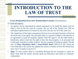 INTRODUCTION TO THE
LAW OF TRUST
Trusts Distinguished from other Relationships/Concepts: (Continuation)
(c) Trust and Agency
• An agency can be terminated by mutual agreement or by death but equity will not
allow a trust to fail for want of a trustee. See sec 40 of the Trustee Act 1949 on
subsequent appointment of a trustee by the court. See also sec 45 of the same Act.
• The importance of the legal consequence between trust and agent becomes critical on
the insolvency of an agent. The principal ranks as a general creditor in the absence of
an agreement to keep his property separate from the agent’s. On the other hand, a
beneficiary under a trust has the right to trace the trust property or its proceeds and
would rank in priority to other creditors. See the example of tracing in equity. See the
case of Chase Manhattan Bank v Israel-British Bank [1981] CH 105, where the
court held that if the trustee has applied the money in breach of trust the beneficiary
may ‘trace’ in equity to recover it.
• Note: To some extent, there is a similarity between the two concepts i.e. there are
times when both the trustee and the agent are fiduciaries and stand in a fiduciary
relationship.

 