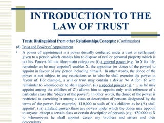 INTRODUCTION TO THE
LAW OF TRUST
Trusts Distinguished from other Relationships/Concepts: (Continuation)
(d) Trust and Power of Appointment
• A power of appointment is a power (usually conferred under a trust or settlement)
given to a person which enables him to dispose of real or personal property which is
not his. Powers fall into three main categories: (i) a general power (e.g. ‘to X for life,
remainder as he may appoint’) enables X, the appointer (or donee of the power) to
appoint in favour of any person including himself. In other words, the donee of the
power is not subject to any restrictions as to who he shall exercise the power in
favour of. For example, a will or trust may contain a devise ‘to A for life with
remainder to whomsoever he shall appoint’. (ii) a special power (e.g. ‘… as he may
appoint among the children of Z’) allows him to appoint only with reference of a
particular class (the ‘objects of the power’). In other words, the donee of the power is
restricted to exercising it among a class or description of persons designated by the
terms of the power. For example, ‘£10,000 to such of A’s children as he (A) shall
appoint’. (iii) a hybrid power- these are powers under which the donee may appoint
to anyone except a certain class or certain description of persons (e.g. ‘£50,000 to X
to whomsoever he shall appoint except my brothers and sisters and their

 