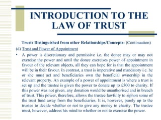 INTRODUCTION TO THE
LAW OF TRUST
Trusts Distinguished from other Relationships/Concepts: (Continuation)
(d) Trust and Power of Appointment
• A power is discretionary and permissive i.e. the donee may or may not
exercise the power and until the donee exercises power of appointment in
favour of the relevant objects, all they can hope for is that the appointment
will be in their favour. In contrast, a trust is imperative and mandatory i.e. he
or she must act and beneficiaries own the beneficial ownership in the
relevant property. An example of a power of appointment is where a trust is
set up and the trustee is given the power to donate up to £500 to charity. If
this power was not given, any donation would be unauthorised and in breach
of trust. This power, therefore, allows the trustee lawfully to siphon some of
the trust fund away from the beneficiaries. It is, however, purely up to the
trustee to decide whether or not to give any money to charity. The trustee
must, however, address his mind to whether or not to exercise the power.

 