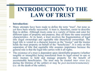 INTRODUCTION TO THE
LAW OF TRUST
Introduction:
• Many attempts have been made to define the term “trust”, but none as
yet have been wholly successful. A trust is, therefore, easier to describe
than to define. Although trusts come in a variety of forms and cater for
different types of property and purpose, they all share the same essential
characteristics. At its heart, a trust involves the fragmentation of legal
title (legal ownership) and equitable title (beneficial ownership). The
legal title is vested in a character known as the “trustee” and the trustee
holds the trust property on behalf of the “beneficiary”. It is only on this
separation of title that equitable title assumes importance because the
general rule is that the legal title carries with it all rights.
• The existence of a trust is dependent upon identifiable property (whether
tangible or intangible) being transferred from its legal owner to one or
more trustees to hold and manage property for the benefit of
ascertainable beneficiaries. The trust may be created inter vivos (i.e.
during the lifetime of the settlor) or may be post-mortem/testamentary
(i.e. on the death of the settlor).

 