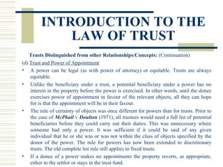 INTRODUCTION TO THE
LAW OF TRUST
Trusts Distinguished from other Relationships/Concepts: (Continuation)
(d) Trust and Power of Appointment
• A power can be legal (as with power of attorney) or equitable. Trusts are always
equitable.
• Unlike the beneficiary under a trust, a potential beneficiary under a power has no
interest in the property before the power is exercised. In other words, until the donee
exercises power of appointment in favour of the relevant objects, all they can hope
for is that the appointment will be in their favour.
• The rule of certainty of objects was once different for powers than for trusts. Prior to
the case of McPhail v Doulton (1971), all trustees would need a full list of potential
beneficiaries before they could carry out their duties. This was unnecessary where
someone had only a power. It was sufficient if it could be said of any given
individual that he or she was or was not within the class of objects specified by the
donor of the power. The rule for powers has now been extended to discretionary
trusts. The old complete list rule still applies to fixed trusts.
• If a donee of a power makes no appointments the property reverts, as appropriate,
either to the settlor or stays in the trust fund.

 