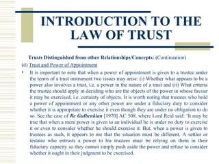 INTRODUCTION TO THE
LAW OF TRUST
Trusts Distinguished from other Relationships/Concepts: (Continuation)
(d) Trust and Power of Appointment
• It is important to note that when a power of appointment is given to a trustee under
the terms of a trust instrument two issues may arise: (i) Whether what appears to be a
power also involves a trust, i.e. a power in the nature of a trust and (ii) What criteria
the trustee should apply in deciding who are the objects of the power in whose favour
it may be exercised, i.e. certainty of objects. It is worth noting that trustees who hold
a power of appointment or any other power are under a fiduciary duty to consider
whether it is appropriate to exercise it even though they are under no obligation to do
so. See the case of Re Gulbenkian [1970] AC 508, where Lord Reid said: ‘It may be
true that when a mere power is given to an individual he is under no duty to exercise
it or even to consider whether he should exercise it. But, when a power is given to
trustees as such, it appears to me that the situation must be different. A settlor or
testator who entrusts a power to his trustees must be relying on them in their
fiduciary capacity so they cannot simply push aside the power and refuse to consider
whether it ought in their judgment to be exercised.

 