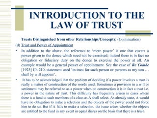 INTRODUCTION TO THE
LAW OF TRUST
Trusts Distinguished from other Relationships/Concepts: (Continuation)
(d) Trust and Power of Appointment
• In addition to the above, the reference to ‘mere power’ is one that covers a
power given to the donee which need not be exercised; indeed there is in fact no
obligation or fiduciary duty on the donee to exercise the power at all. An
example would be a general power of appointment. See the case of Re Combe
[1925] Ch 210, statement used ‘in trust for such person or persons as my son …
shall by will appoint’.
•

It has to be acknowledged that the problem of deciding if a power involves a trust is
really a matter of construction of the words used. Sometimes a provision in a will or
settlement may be referred to as a power when on construction it is in fact a trust i.e.
a power in the nature of trust. This difficulty has frequently arisen in cases where
there is a fund to such members of a class as A shall select. As already state, A would
have no obligation to make a selection and the objects of the power could not force
him to do so. But if A fails to make a selection, the issue arises whether the objects
are entitled to the fund in any event in equal shares on the basis that there is a trust.

 