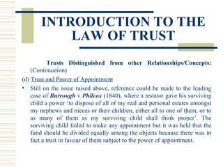 INTRODUCTION TO THE
LAW OF TRUST
Trusts Distinguished from other Relationships/Concepts:
(Continuation)
(d) Trust and Power of Appointment
• Still on the issue raised above, reference could be made to the leading
case of Burrough v Philcox (1840), where a testator gave his surviving
child a power ‘to dispose of all of my real and personal estates amongst
my nephews and nieces or their children, either all to one of them, or to
as many of them as my surviving child shall think proper’. The
surviving child failed to make any appointment but it was held that the
fund should be divided equally among the objects because there was in
fact a trust in favour of them subject to the power of appointment.

 