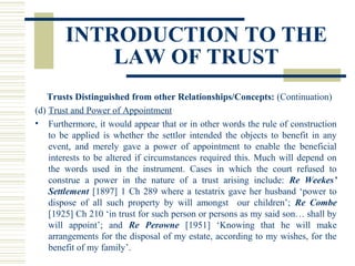 INTRODUCTION TO THE
LAW OF TRUST
Trusts Distinguished from other Relationships/Concepts: (Continuation)
(d) Trust and Power of Appointment
• Furthermore, it would appear that or in other words the rule of construction
to be applied is whether the settlor intended the objects to benefit in any
event, and merely gave a power of appointment to enable the beneficial
interests to be altered if circumstances required this. Much will depend on
the words used in the instrument. Cases in which the court refused to
construe a power in the nature of a trust arising include: Re Weekes’
Settlement [1897] 1 Ch 289 where a testatrix gave her husband ‘power to
dispose of all such property by will amongst our children’; Re Combe
[1925] Ch 210 ‘in trust for such person or persons as my said son… shall by
will appoint’; and Re Perowne [1951] ‘Knowing that he will make
arrangements for the disposal of my estate, according to my wishes, for the
benefit of my family’.

 