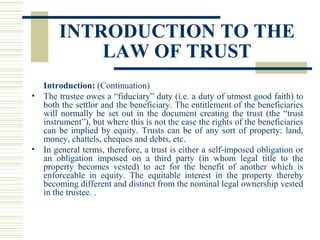 INTRODUCTION TO THE
LAW OF TRUST
Introduction: (Continuation)
• The trustee owes a “fiduciary” duty (i.e. a duty of utmost good faith) to
both the settlor and the beneficiary. The entitlement of the beneficiaries
will normally be set out in the document creating the trust (the “trust
instrument”), but where this is not the case the rights of the beneficiaries
can be implied by equity. Trusts can be of any sort of property: land,
money, chattels, cheques and debts, etc.
• In general terms, therefore, a trust is either a self-imposed obligation or
an obligation imposed on a third party (in whom legal title to the
property becomes vested) to act for the benefit of another which is
enforceable in equity. The equitable interest in the property thereby
becoming different and distinct from the nominal legal ownership vested
in the trustee. .

 