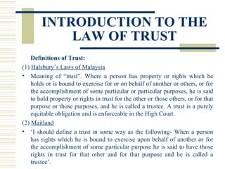INTRODUCTION TO THE
LAW OF TRUST
Definitions of Trust:
(1) Halsbury’s Laws of Malaysia
• Meaning of “trust”. Where a person has property or rights which he
holds or is bound to exercise for or on behalf of another or others, or for
the accomplishment of some particular or particular purposes, he is said
to hold property or rights in trust for the other or those others, or for that
purpose or those purposes, and he is called a trustee. A trust is a purely
equitable obligation and is enforceable in the High Court.
(2) Maitland
• ‘I should define a trust in some way as the following- When a person
has rights which he is bound to exercise upon behalf of another or for
the accomplishment of some particular purpose he is said to have those
rights in trust for that other and for that purpose and he is called a
trustee’.

 