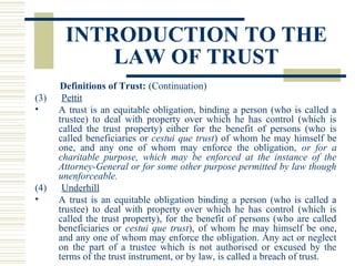 INTRODUCTION TO THE
LAW OF TRUST
(3)
•

(4)
•

Definitions of Trust: (Continuation)
Pettit
A trust is an equitable obligation, binding a person (who is called a
trustee) to deal with property over which he has control (which is
called the trust property) either for the benefit of persons (who is
called beneficiaries or cestui que trust) of whom he may himself be
one, and any one of whom may enforce the obligation, or for a
charitable purpose, which may be enforced at the instance of the
Attorney-General or for some other purpose permitted by law though
unenforceable.
Underhill
A trust is an equitable obligation binding a person (who is called a
trustee) to deal with property over which he has control (which is
called the trust property), for the benefit of persons (who are called
beneficiaries or cestui que trust), of whom he may himself be one,
and any one of whom may enforce the obligation. Any act or neglect
on the part of a trustee which is not authorised or excused by the
terms of the trust instrument, or by law, is called a breach of trust.

 