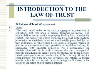 INTRODUCTION TO THE
LAW OF TRUST
(5)
•

Definitions of Trust: (Continuation)
Lewin
‘The word “trust” refers to the duty or aggregate accumulation of
obligations that rest upon a person described as trustee. The
responsibilities are in relation to property held by him, or under his
control. That property he will be compelled by a court in its equitable
jurisdiction to administer in the manner lawfully prescribed by the
trust instrument, or where there be no specific provision written or
oral, or to the extent that such provision is invalid or lacking, in
accordance with equitable principles. As a consequence the
administration will be in such a manner that the consequential
benefits and advantages accrue, not to the trustee, but to the persons
called cestui que trust, or beneficiaries, if there be any; if not, for
some purpose which the law will recognise and enforce. A trustee
may be a beneficiary, in which case advantages will accrue in his
favour to the extent of his beneficial interest’.

 