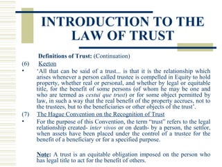 INTRODUCTION TO THE
LAW OF TRUST
(6)
•

(7)
•

Definitions of Trust: (Continuation)
Keeton
‘All that can be said of a trust... is that it is the relationship which
arises whenever a person called trustee is compelled in Equity to hold
property, whether real or personal, and whether by legal or equitable
title, for the benefit of some persons (of whom he may be one and
who are termed as cestui que trust) or for some object permitted by
law, in such a way that the real benefit of the property accrues, not to
the trustees, but to the beneficiaries or other objects of the trust’.
The Hague Convention on the Recognition of Trust
For the purpose of this Convention, the term “trust” refers to the legal
relationship created- inter vivos or on death- by a person, the settlor,
when assets have been placed under the control of a trustee for the
benefit of a beneficiary or for a specified purpose.
Note: A trust is an equitable obligation imposed on the person who
has legal title to act for the benefit of others.

 