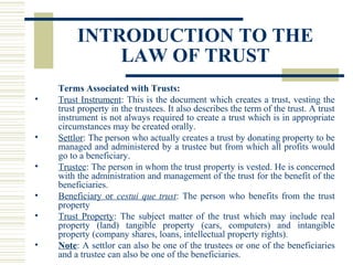 INTRODUCTION TO THE
LAW OF TRUST
•

•
•
•
•
•

Terms Associated with Trusts:
Trust Instrument: This is the document which creates a trust, vesting the
trust property in the trustees. It also describes the term of the trust. A trust
instrument is not always required to create a trust which is in appropriate
circumstances may be created orally.
Settlor: The person who actually creates a trust by donating property to be
managed and administered by a trustee but from which all profits would
go to a beneficiary.
Trustee: The person in whom the trust property is vested. He is concerned
with the administration and management of the trust for the benefit of the
beneficiaries.
Beneficiary or cestui que trust: The person who benefits from the trust
property
Trust Property: The subject matter of the trust which may include real
property (land) tangible property (cars, computers) and intangible
property (company shares, loans, intellectual property rights).
Note: A settlor can also be one of the trustees or one of the beneficiaries
and a trustee can also be one of the beneficiaries.

 