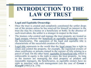 INTRODUCTION TO THE
LAW OF TRUST
•

•

•

Legal and Equitable Ownership:
Once the trust is created and completely constituted the settlor drops
out of the picture unless he has reserved for himself an interest in the
trust (he may be a trustee or a beneficiary or both). In the absence of
such reservation, the settlor is a stranger in respect to the trust.
The trustees who control and manage the trust property are treated as
legal owners whereas the beneficial or equitable ownership vests in
the beneficiaries. The separation of the legal and equitable title is
characteristic of the successful creation of a trust.
Legal title represents to the world that the legal owner has a right to
retain and control the property, for example, the registered owners of
share certificates or persons named in the register of title relating to a
parcel of land. On the other hand, equitable or beneficial title which is
enforceable in equity is the right to enjoy the trust property. As long
as the trustees are managing the trust property as prudent and
reasonable managers, the beneficiaries, as equitable owners have no
right to interfere with such management (see the case of Cowan v
Scargill [1985] Ch. 270)

 