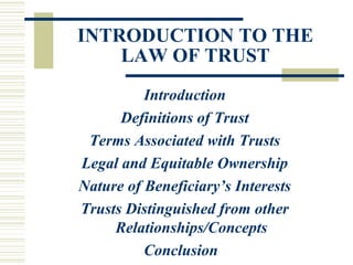 INTRODUCTION TO THE
LAW OF TRUST
Introduction
Definitions of Trust
Terms Associated with Trusts
Legal and Equitable Ownership
Nature of Beneficiary’s Interests
Trusts Distinguished from other
Relationships/Concepts
Conclusion

 