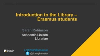 Introduction to the Library –
Erasmus students
Sarah Robinson
Academic Liaison
Librarian
s.robinson@uos.ac.uk
@libraryhamster
 