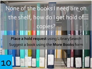 Missing book. Jeffrey Beall. CC BY SA
None of the books I need are on
the shelf, how do I get hold of
copies?
Place a hold request using LibrarySearch
Suggest a book using the More Books form
10
 