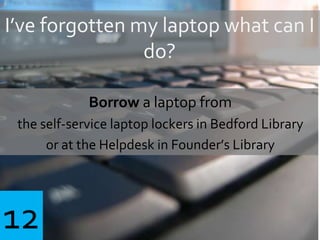 I’ve forgotten my laptop what can I
do?
Borrow a laptop from
the self-service laptop lockers in Bedford Library
or at the Helpdesk in Founder’s Library
12
 