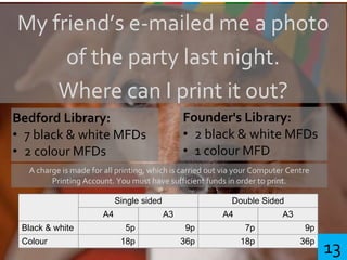 My friend’s e-mailed me a photo
of the party last night.
Where can I print it out?
Bedford Library:
• 7 black & white MFDs
• 2 colour MFDs
Founder's Library:
• 2 black & white MFDs
• 1 colour MFD
A charge is made for all printing, which is carried out via your Computer Centre
Printing Account. You must have sufficient funds in order to print.
Single sided Double Sided
A4 A3 A4 A3
Black & white 5p 9p 7p 9p
Colour 18p 36p 18p 36p
13
 