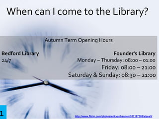 When can I come to the Library?
http://www.flickr.com/photos/erikvanhannen/537167308/sizes/l/
Autumn Term Opening Hours
Bedford Library Founder’s Library
24/7 Monday – Thursday: 08:00 – 01:00
Friday: 08:00 – 21:00
Saturday & Sunday: 08:30 – 21:00
1
 