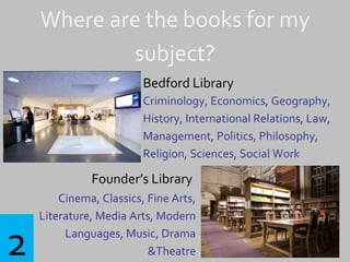 Where are the books for my
subject?
Bedford Library
Criminology, Economics, Geography,
History, International Relations, Law,
Management, Politics, Philosophy,
Religion, Sciences, Social Work
Founder’s Library
Cinema, Classics, Fine Arts,
Literature, Media Arts, Modern
Languages, Music, Drama
&Theatre2
 