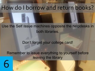 Use the Self Issue machines opposite the helpdesks in
both libraries.
Don’t forget your college card!
Remember to issue everything to yourself before
leaving the library
How do I borrow and return books?
6
 