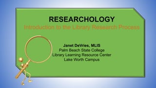 RESEARCHOLOGY
Introduction to the Library Research Process
Janet DeVries, MLIS
Palm Beach State College
Library Learning Resource Center
Lake Worth Campus
 