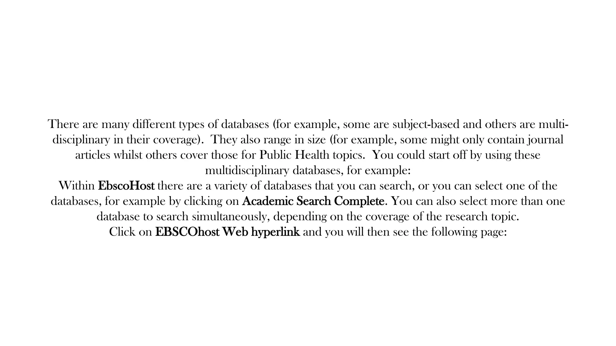 There are many different types of databases (for example, some are subject-based and others are multi-
disciplinary in their coverage). They also range in size (for example, some might only contain journal
articles whilst others cover those for Public Health topics. You could start off by using these
multidisciplinary databases, for example:
Within EbscoHost there are a variety of databases that you can search, or you can select one of the
databases, for example by clicking on Academic Search Complete. You can also select more than one
database to search simultaneously, depending on the coverage of the research topic.
Click on EBSCOhost Web hyperlink and you will then see the following page:
 